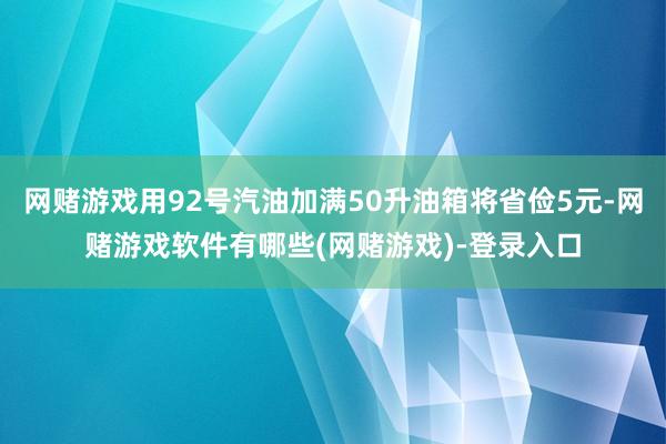 网赌游戏用92号汽油加满50升油箱将省俭5元-网赌游戏软件有哪些(网赌游戏)-登录入口