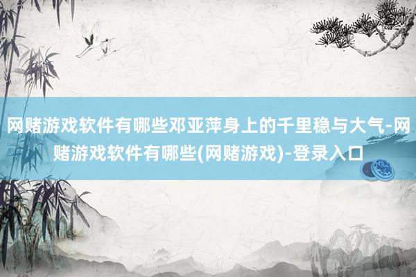 网赌游戏软件有哪些邓亚萍身上的千里稳与大气-网赌游戏软件有哪些(网赌游戏)-登录入口