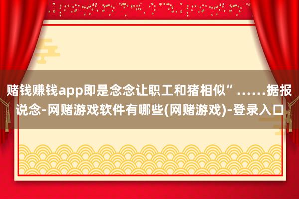 赌钱赚钱app即是念念让职工和猪相似”……据报说念-网赌游戏软件有哪些(网赌游戏)-登录入口