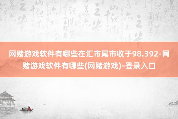 网赌游戏软件有哪些在汇市尾市收于98.392-网赌游戏软件有哪些(网赌游戏)-登录入口