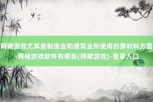 网赌游戏尤其是制造业和建筑业所使用的原材料方面-网赌游戏软件有哪些(网赌游戏)-登录入口