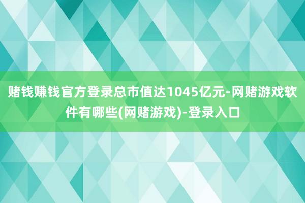 赌钱赚钱官方登录总市值达1045亿元-网赌游戏软件有哪些(网赌游戏)-登录入口