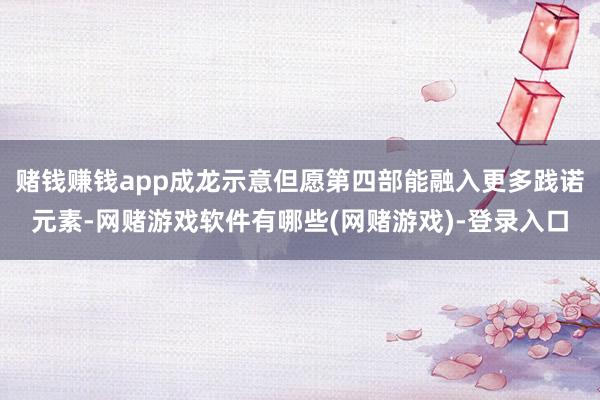 赌钱赚钱app成龙示意但愿第四部能融入更多践诺元素-网赌游戏软件有哪些(网赌游戏)-登录入口