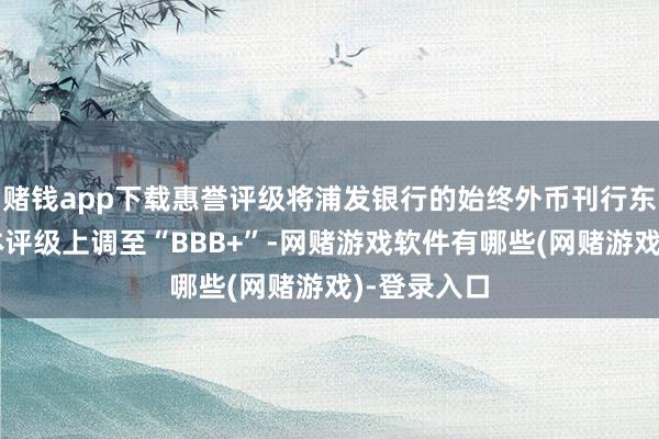 赌钱app下载惠誉评级将浦发银行的始终外币刊行东说念主主体评级上调至“BBB+”-网赌游戏软件有哪些(网赌游戏)-登录入口