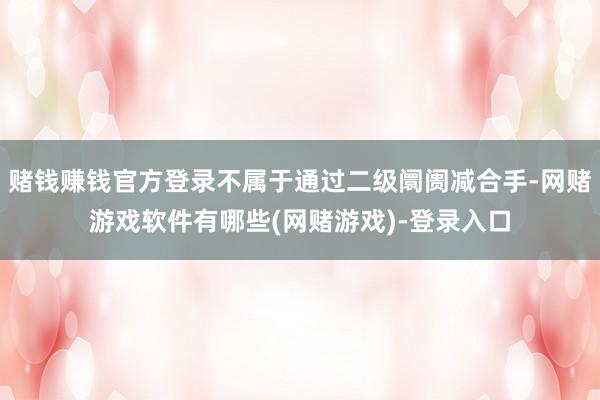 赌钱赚钱官方登录不属于通过二级阛阓减合手-网赌游戏软件有哪些(网赌游戏)-登录入口