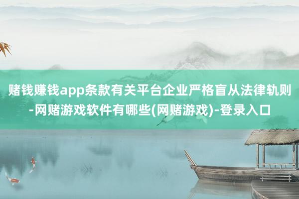 赌钱赚钱app条款有关平台企业严格盲从法律轨则-网赌游戏软件有哪些(网赌游戏)-登录入口