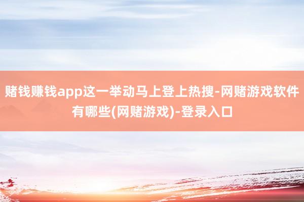 赌钱赚钱app这一举动马上登上热搜-网赌游戏软件有哪些(网赌游戏)-登录入口