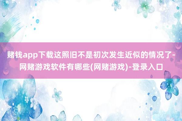 赌钱app下载这照旧不是初次发生近似的情况了-网赌游戏软件有哪些(网赌游戏)-登录入口
