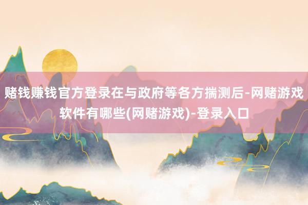 赌钱赚钱官方登录在与政府等各方揣测后-网赌游戏软件有哪些(网赌游戏)-登录入口