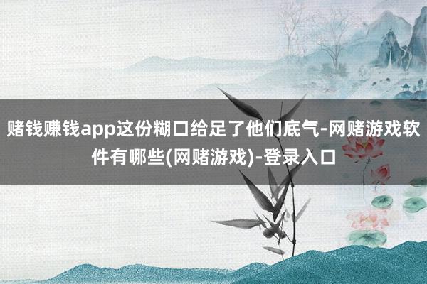 赌钱赚钱app这份糊口给足了他们底气-网赌游戏软件有哪些(网赌游戏)-登录入口