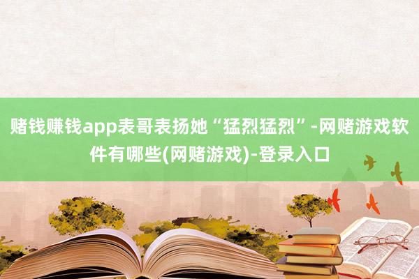 赌钱赚钱app表哥表扬她“猛烈猛烈”-网赌游戏软件有哪些(网赌游戏)-登录入口