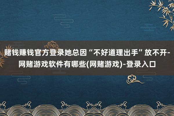 赌钱赚钱官方登录她总因“不好道理出手”放不开-网赌游戏软件有哪些(网赌游戏)-登录入口
