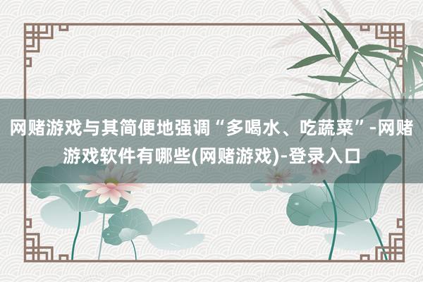网赌游戏与其简便地强调“多喝水、吃蔬菜”-网赌游戏软件有哪些(网赌游戏)-登录入口