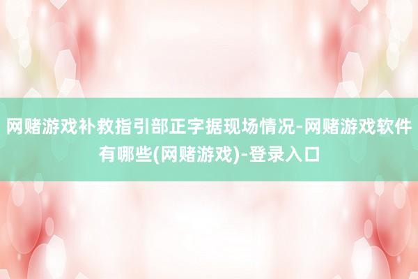 网赌游戏补救指引部正字据现场情况-网赌游戏软件有哪些(网赌游戏)-登录入口