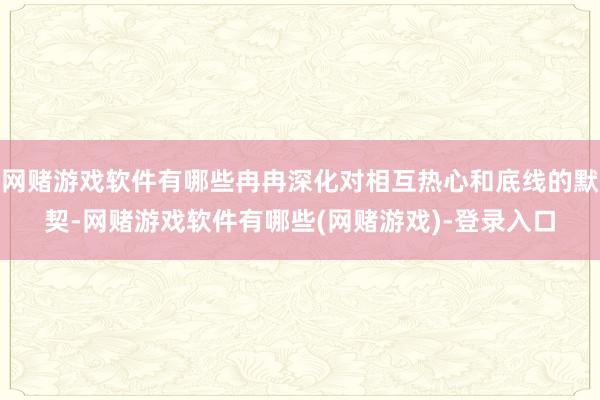 网赌游戏软件有哪些冉冉深化对相互热心和底线的默契-网赌游戏软件有哪些(网赌游戏)-登录入口