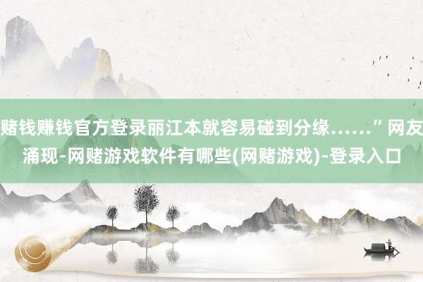 赌钱赚钱官方登录丽江本就容易碰到分缘……”网友涌现-网赌游戏软件有哪些(网赌游戏)-登录入口