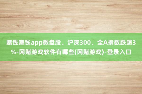 赌钱赚钱app微盘股、沪深300、全A指数跌超3%-网赌游戏软件有哪些(网赌游戏)-登录入口
