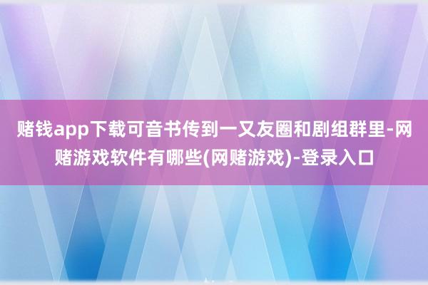 赌钱app下载可音书传到一又友圈和剧组群里-网赌游戏软件有哪些(网赌游戏)-登录入口