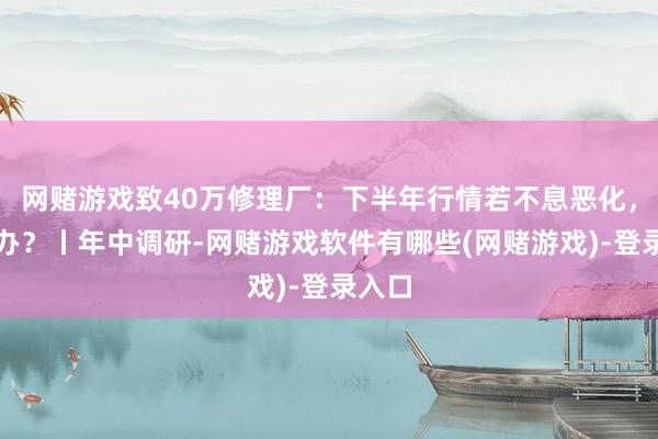 网赌游戏致40万修理厂：下半年行情若不息恶化，怎么办？丨年中调研-网赌游戏软件有哪些(网赌游戏)-登录入口