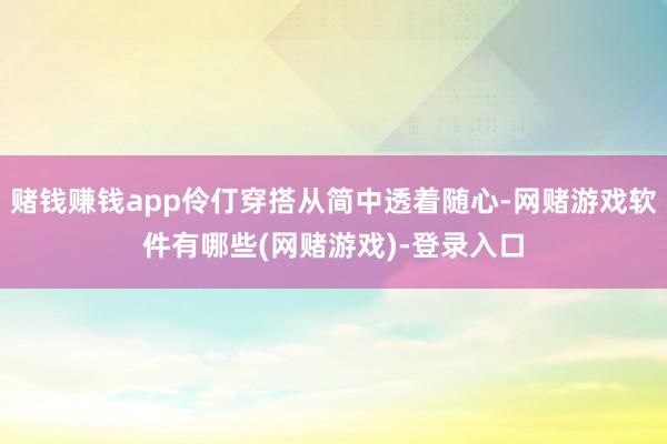 赌钱赚钱app伶仃穿搭从简中透着随心-网赌游戏软件有哪些(网赌游戏)-登录入口