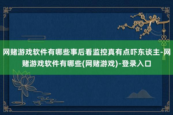 网赌游戏软件有哪些事后看监控真有点吓东谈主-网赌游戏软件有哪些(网赌游戏)-登录入口