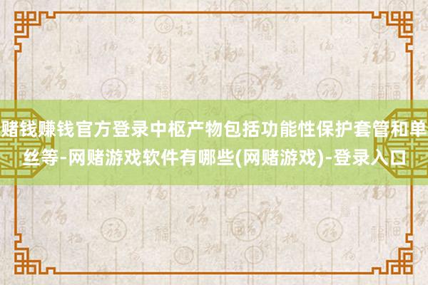 赌钱赚钱官方登录中枢产物包括功能性保护套管和单丝等-网赌游戏软件有哪些(网赌游戏)-登录入口