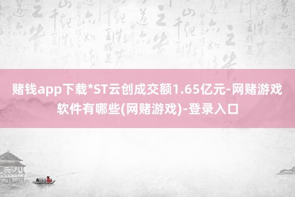 赌钱app下载*ST云创成交额1.65亿元-网赌游戏软件有哪些(网赌游戏)-登录入口