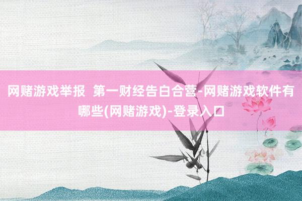 网赌游戏举报  第一财经告白合营-网赌游戏软件有哪些(网赌游戏)-登录入口