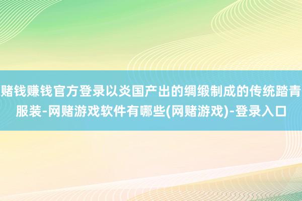 赌钱赚钱官方登录以炎国产出的绸缎制成的传统踏青服装-网赌游戏软件有哪些(网赌游戏)-登录入口