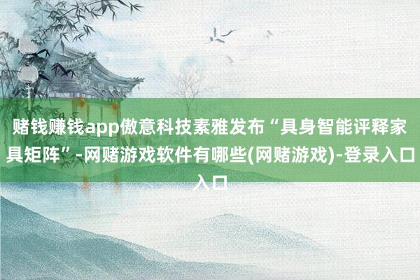 赌钱赚钱app傲意科技素雅发布“具身智能评释家具矩阵”-网赌游戏软件有哪些(网赌游戏)-登录入口