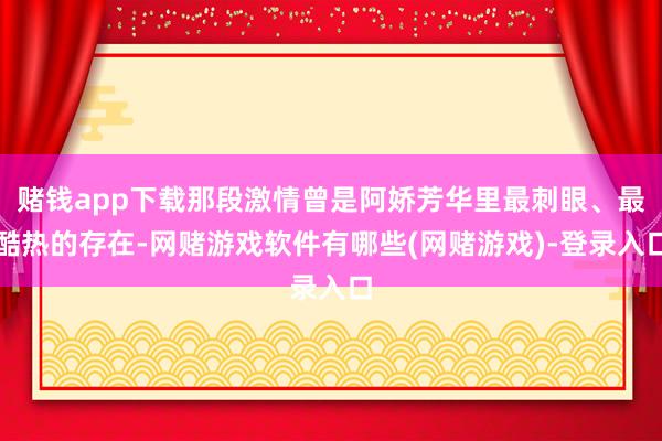 赌钱app下载那段激情曾是阿娇芳华里最刺眼、最酷热的存在-网赌游戏软件有哪些(网赌游戏)-登录入口
