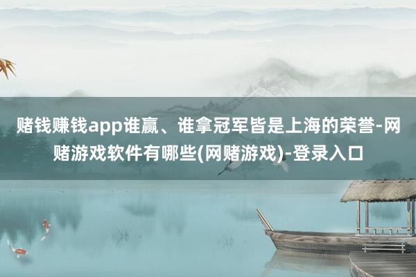 赌钱赚钱app谁赢、谁拿冠军皆是上海的荣誉-网赌游戏软件有哪些(网赌游戏)-登录入口