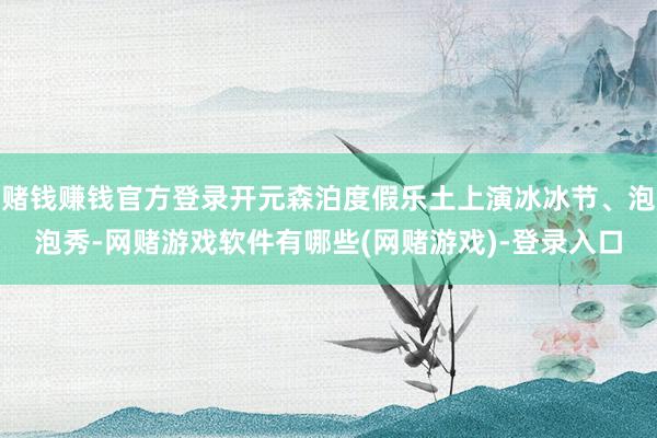 赌钱赚钱官方登录开元森泊度假乐土上演冰冰节、泡泡秀-网赌游戏软件有哪些(网赌游戏)-登录入口