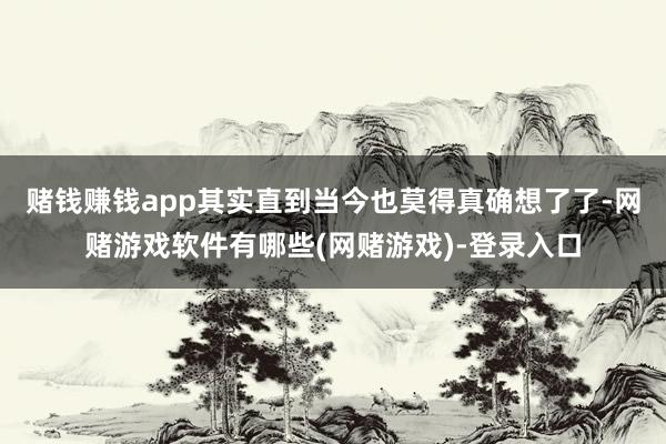 赌钱赚钱app其实直到当今也莫得真确想了了-网赌游戏软件有哪些(网赌游戏)-登录入口