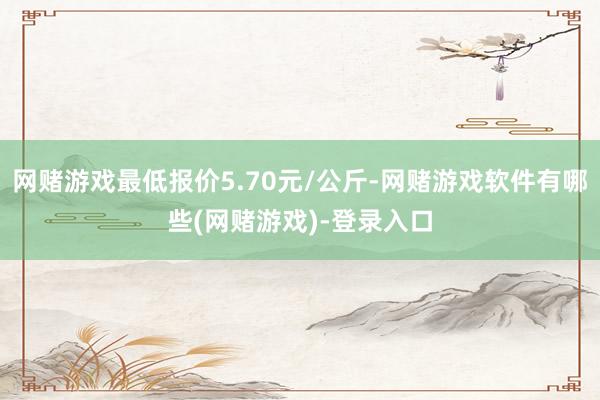 网赌游戏最低报价5.70元/公斤-网赌游戏软件有哪些(网赌游戏)-登录入口
