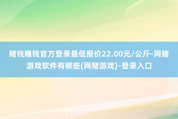 赌钱赚钱官方登录最低报价22.00元/公斤-网赌游戏软件有哪些(网赌游戏)-登录入口