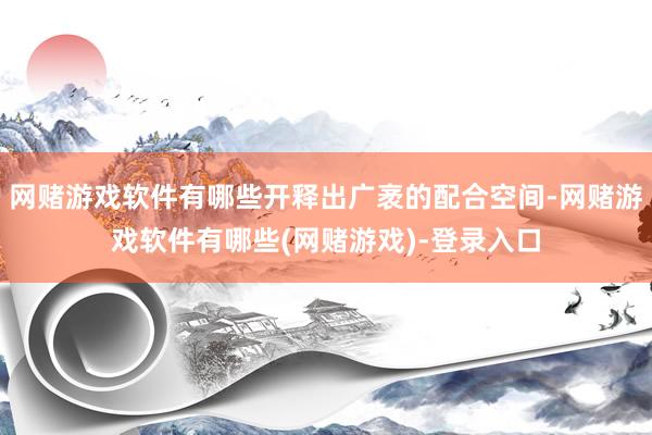 网赌游戏软件有哪些开释出广袤的配合空间-网赌游戏软件有哪些(网赌游戏)-登录入口