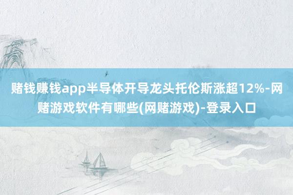 赌钱赚钱app半导体开导龙头托伦斯涨超12%-网赌游戏软件有哪些(网赌游戏)-登录入口