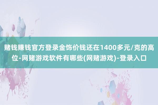 赌钱赚钱官方登录金饰价钱还在1400多元/克的高位-网赌游戏软件有哪些(网赌游戏)-登录入口