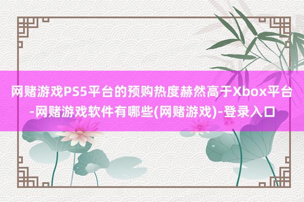 网赌游戏PS5平台的预购热度赫然高于Xbox平台-网赌游戏软件有哪些(网赌游戏)-登录入口