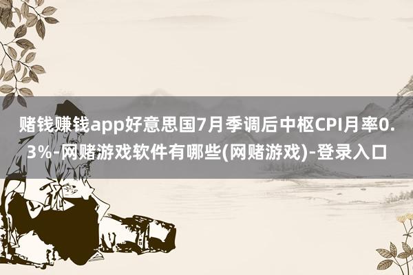 赌钱赚钱app好意思国7月季调后中枢CPI月率0.3%-网赌游戏软件有哪些(网赌游戏)-登录入口