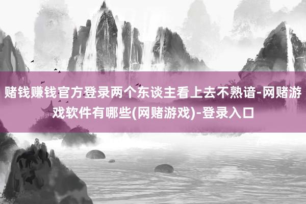 赌钱赚钱官方登录两个东谈主看上去不熟谙-网赌游戏软件有哪些(网赌游戏)-登录入口