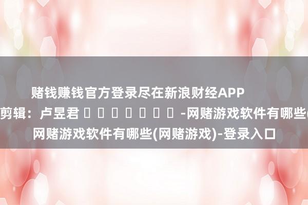 赌钱赚钱官方登录尽在新浪财经APP            						连累剪辑：卢昱君 							-网赌游戏软件有哪些(网赌游戏)-登录入口