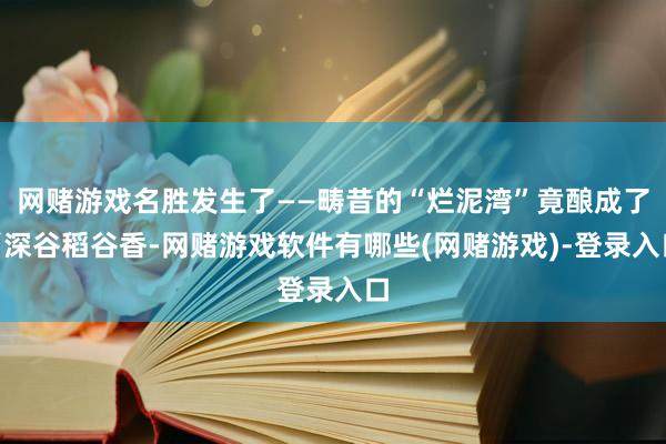 网赌游戏名胜发生了——畴昔的“烂泥湾”竟酿成了“深谷稻谷香-网赌游戏软件有哪些(网赌游戏)-登录入口