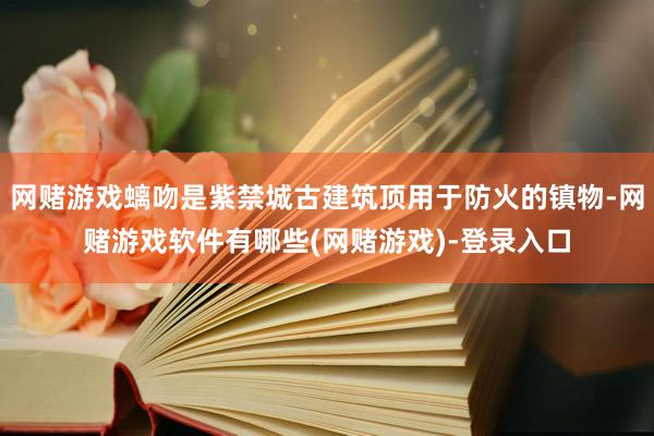 网赌游戏螭吻是紫禁城古建筑顶用于防火的镇物-网赌游戏软件有哪些(网赌游戏)-登录入口