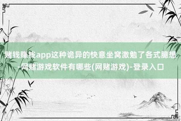 赌钱赚钱app这种诡异的快意坐窝激勉了各式臆想-网赌游戏软件有哪些(网赌游戏)-登录入口