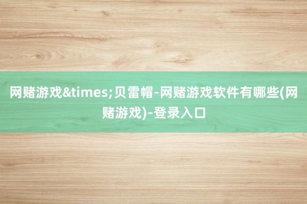 网赌游戏&times;贝雷帽-网赌游戏软件有哪些(网赌游戏)-登录入口