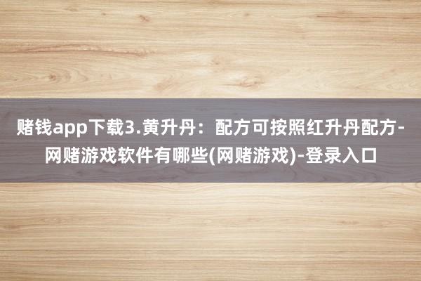 赌钱app下载3.黄升丹：配方可按照红升丹配方-网赌游戏软件有哪些(网赌游戏)-登录入口