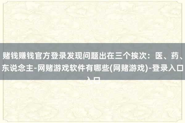 赌钱赚钱官方登录发现问题出在三个挨次：医、药、东说念主-网赌游戏软件有哪些(网赌游戏)-登录入口