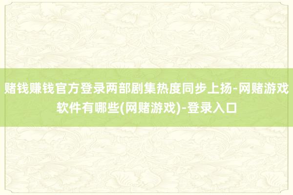 赌钱赚钱官方登录两部剧集热度同步上扬-网赌游戏软件有哪些(网赌游戏)-登录入口